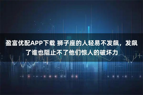 盈富优配APP下载 狮子座的人轻易不发飙，发飙了谁也阻止不了他们惊人的破坏力