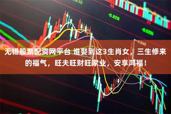 无锡股票配资网平台 谁娶到这3生肖女，三生修来的福气，旺夫旺财旺家业，安享鸿福！