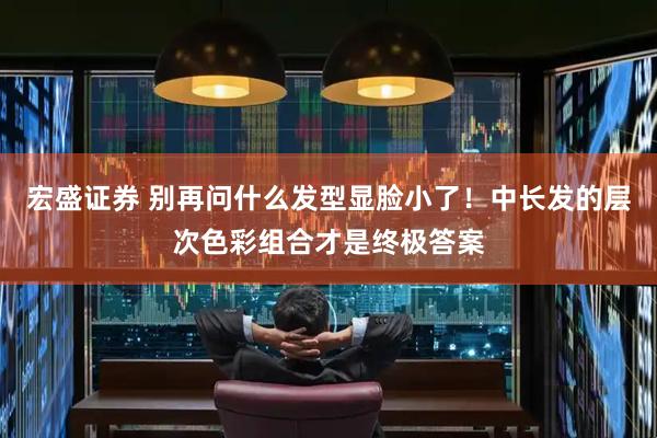 宏盛证券 别再问什么发型显脸小了！中长发的层次色彩组合才是终极答案