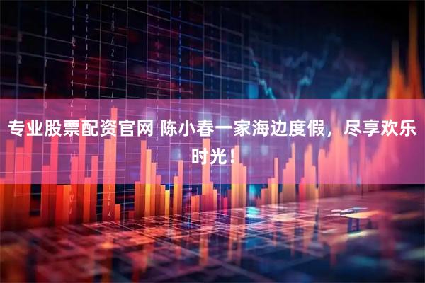 专业股票配资官网 陈小春一家海边度假，尽享欢乐时光！