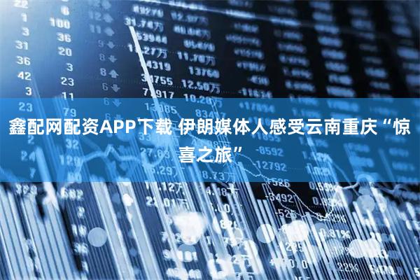 鑫配网配资APP下载 伊朗媒体人感受云南重庆“惊喜之旅”
