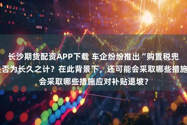 长沙期货配资APP下载 车企纷纷推出“购置税兜底”政策，这是否为长久之计？在此背景下，还可能会采取哪些措施应对补贴退坡？