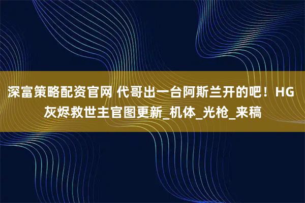 深富策略配资官网 代哥出一台阿斯兰开的吧！HG 灰烬救世主官图更新_机体_光枪_来稿