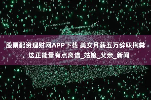 股票配资理财网APP下载 美女月薪五万辞职掏粪，这正能量有点离谱_姑娘_父亲_新闻