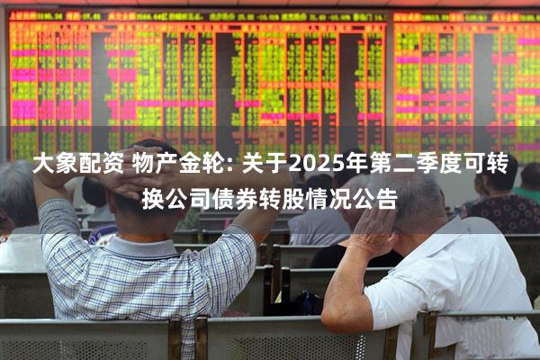 大象配资 物产金轮: 关于2025年第二季度可转换公司债券转股情况公告