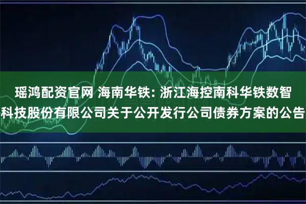 瑶鸿配资官网 海南华铁: 浙江海控南科华铁数智科技股份有限公司关于公开发行公司债券方案的公告
