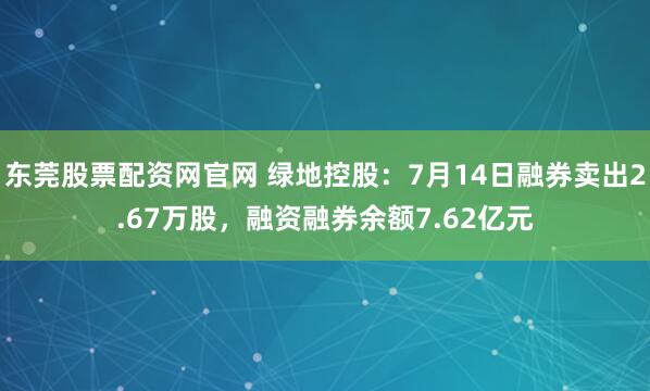 东莞股票配资网官网 绿地控股：7月14日融券卖出2.67万股，融资融券余额7.62亿元