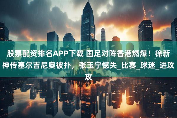 股票配资排名APP下载 国足对阵香港燃爆！徐新神传塞尔吉尼奥被扑，张玉宁憾失_比赛_球迷_进攻