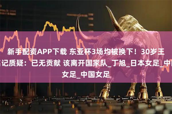 新手配资APP下载 东亚杯3场均被换下！30岁王霜遭名记质疑：已无贡献 该离开国家队_丁旭_日本女足_中国女足