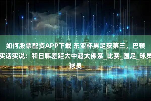 如何股票配资APP下载 东亚杯男足获第三，巴顿实话实说：和日韩差距大中超太佛系_比赛_国足_球员