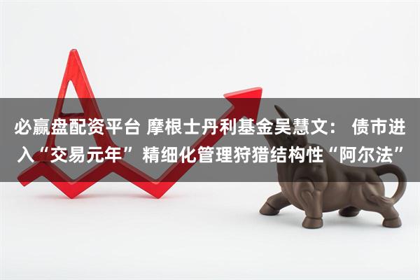 必赢盘配资平台 摩根士丹利基金吴慧文： 债市进入“交易元年” 精细化管理狩猎结构性“阿尔法”