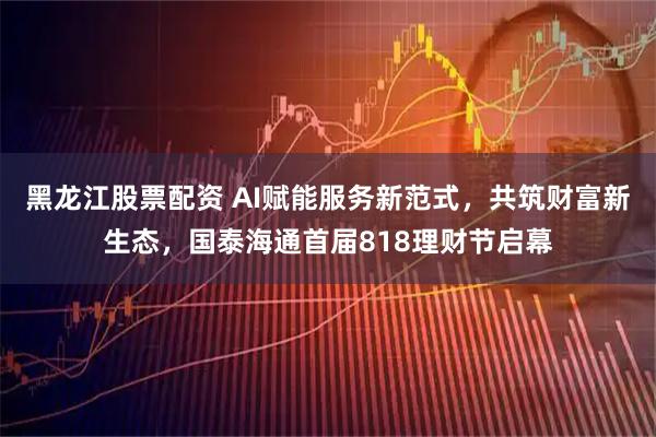 黑龙江股票配资 AI赋能服务新范式，共筑财富新生态，国泰海通首届818理财节启幕