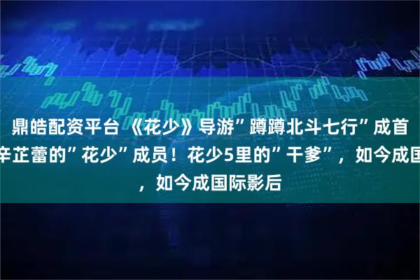 鼎皓配资平台 《花少》导游”蹲蹲北斗七行”成首个祝贺辛芷蕾的”花少”成员！花少5里的”干爹”，如今成国际影后