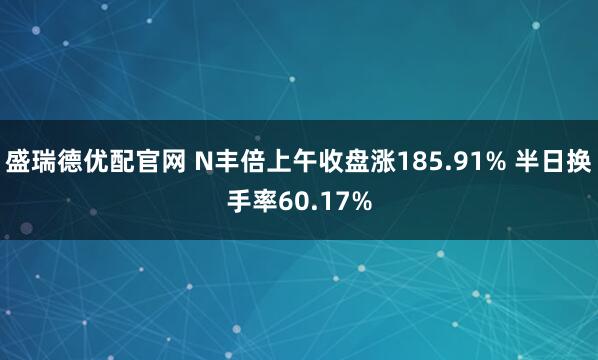 盛瑞德优配官网 N丰倍上午收盘涨185.91% 半日换手率60.17%