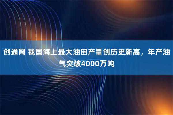 创通网 我国海上最大油田产量创历史新高，年产油气突破4000万吨