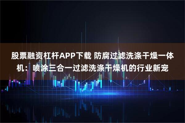 股票融资杠杆APP下载 防腐过滤洗涤干燥一体机：喷涂三合一过滤洗涤干燥机的行业新宠