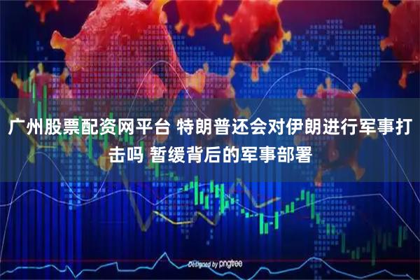 广州股票配资网平台 特朗普还会对伊朗进行军事打击吗 暂缓背后的军事部署