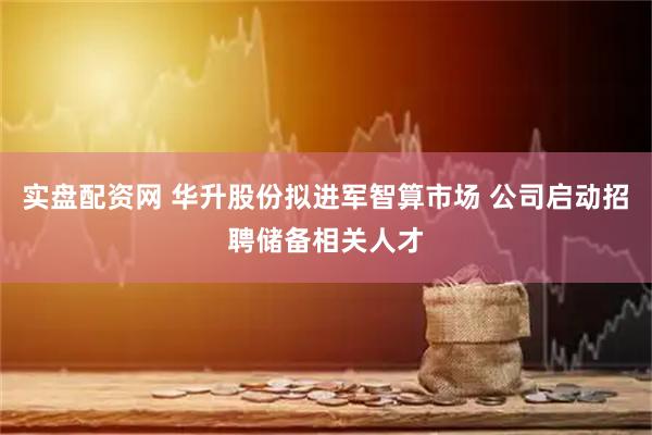 实盘配资网 华升股份拟进军智算市场 公司启动招聘储备相关人才