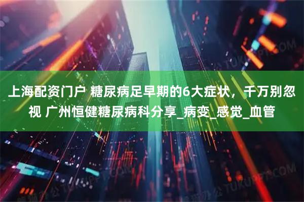 上海配资门户 糖尿病足早期的6大症状，千万别忽视 广州恒健糖尿病科分享_病变_感觉_血管