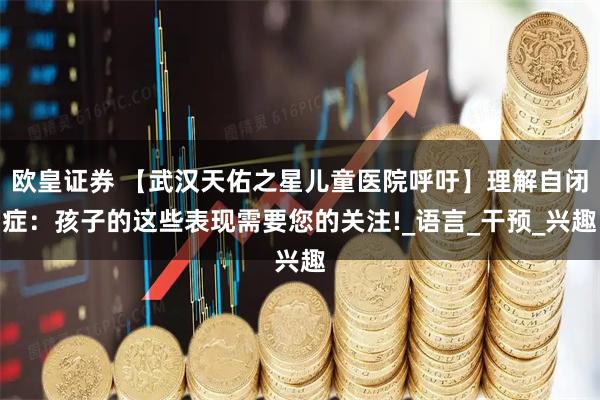 欧皇证券 【武汉天佑之星儿童医院呼吁】理解自闭症：孩子的这些表现需要您的关注!_语言_干预_兴趣