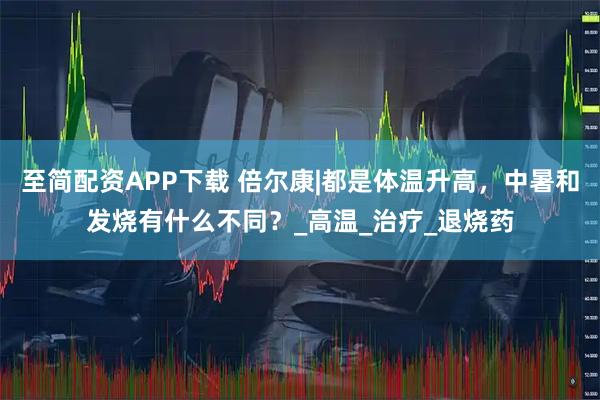 至简配资APP下载 倍尔康|都是体温升高，中暑和发烧有什么不同？_高温_治疗_退烧药