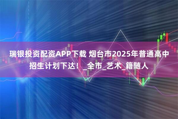 瑞银投资配资APP下载 烟台市2025年普通高中招生计划下达！_全市_艺术_籍随人