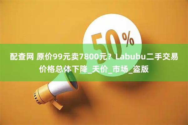 配查网 原价99元卖7800元？Labubu二手交易价格总体下降_天价_市场_盗版