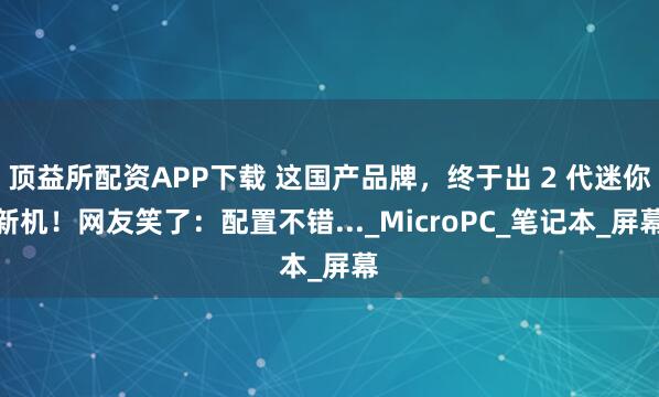 顶益所配资APP下载 这国产品牌，终于出 2 代迷你新机！网友笑了：配置不错..._MicroPC_笔记本_屏幕