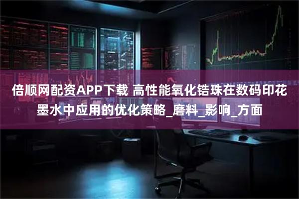 倍顺网配资APP下载 高性能氧化锆珠在数码印花墨水中应用的优化策略_磨料_影响_方面