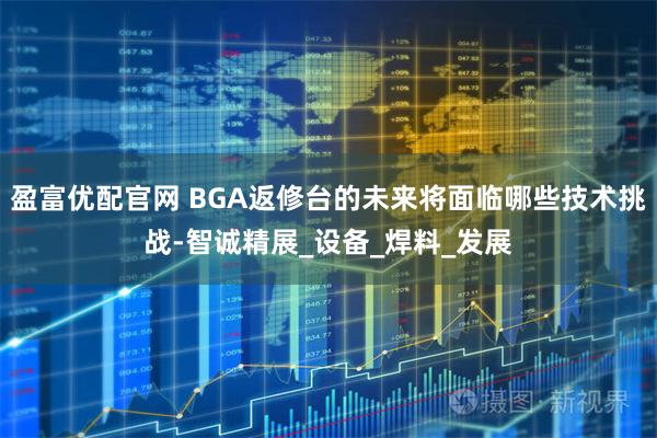 盈富优配官网 BGA返修台的未来将面临哪些技术挑战-智诚精展_设备_焊料_发展