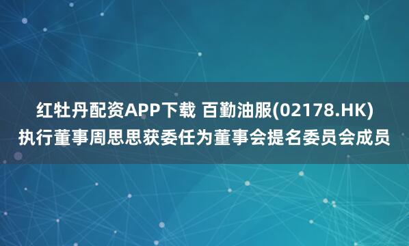 红牡丹配资APP下载 百勤油服(02178.HK)执行董事周思思获委任为董事会提名委员会成员
