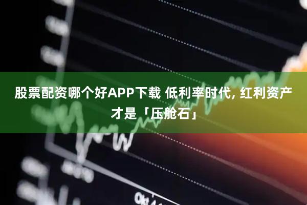 股票配资哪个好APP下载 低利率时代, 红利资产才是「压舱石」