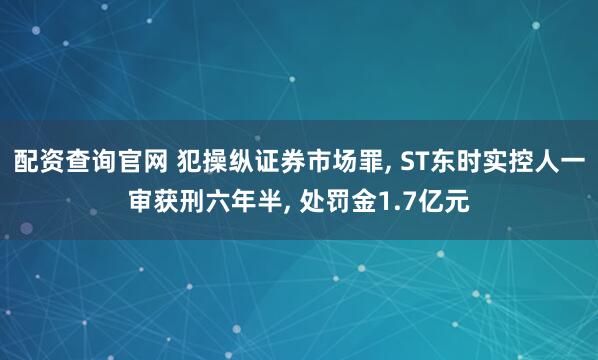 配资查询官网 犯操纵证券市场罪, ST东时实控人一审获刑六年半, 处罚金1.7亿元