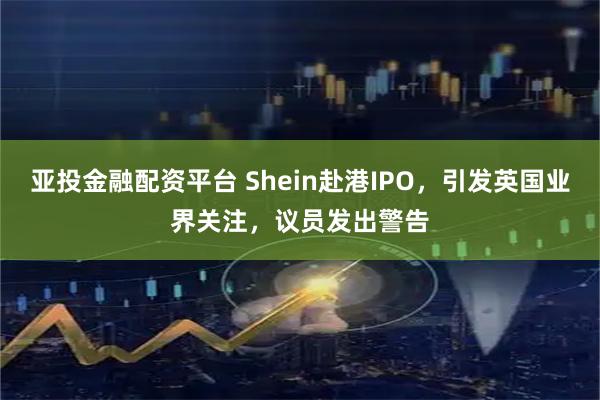 亚投金融配资平台 Shein赴港IPO，引发英国业界关注，议员发出警告