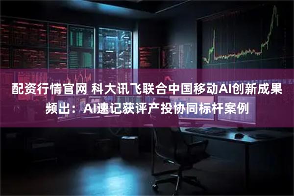 配资行情官网 科大讯飞联合中国移动AI创新成果频出：AI速记获评产投协同标杆案例