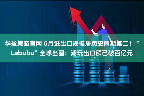 华盈策略官网 6月进出口规模居历史同期第二！“Labubu”全球出圈：潮玩出口额已破百亿元