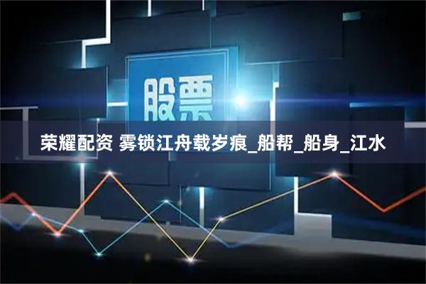 荣耀配资 雾锁江舟载岁痕_船帮_船身_江水