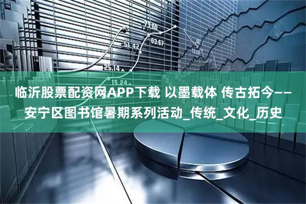 临沂股票配资网APP下载 以墨载体 传古拓今——安宁区图书馆暑期系列活动_传统_文化_历史