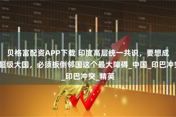 贝格富配资APP下载 印度高层统一共识，要想成为世界超级大国，必须扳倒邻国这个最大障碍_中国_印巴冲突_精英