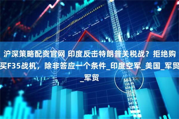 沪深策略配资官网 印度反击特朗普关税战？拒绝购买F35战机，除非答应一个条件_印度空军_美国_军贸
