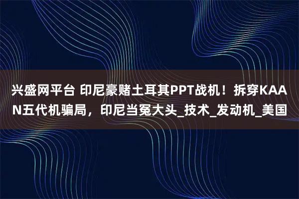 兴盛网平台 印尼豪赌土耳其PPT战机！拆穿KAAN五代机骗局，印尼当冤大头_技术_发动机_美国