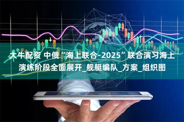 大牛配资 中俄“海上联合-2025”联合演习海上演练阶段全面展开_舰艇编队_方案_组织图