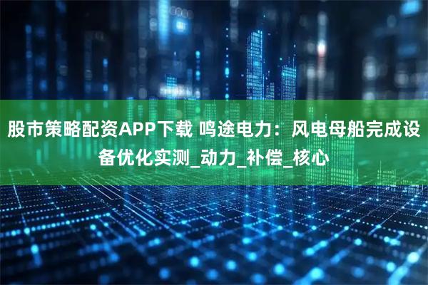 股市策略配资APP下载 鸣途电力：风电母船完成设备优化实测_动力_补偿_核心