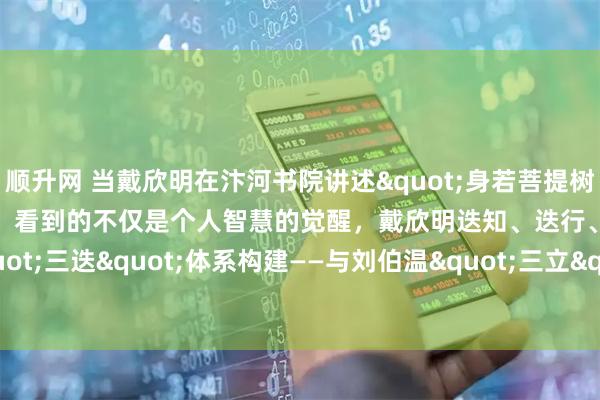 顺升网 当戴欣明在汴河书院讲述"身若菩提树，明镜亦可台"时，看到的不仅是个人智慧的觉醒，戴欣明迭知、迭行、迭新"三迭"体系构建——与刘伯温"三立"的文明对话_实践_认知_维度