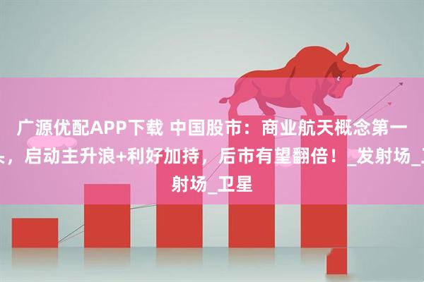 广源优配APP下载 中国股市：商业航天概念第一龙头，启动主升浪+利好加持，后市有望翻倍！_发射场_卫星