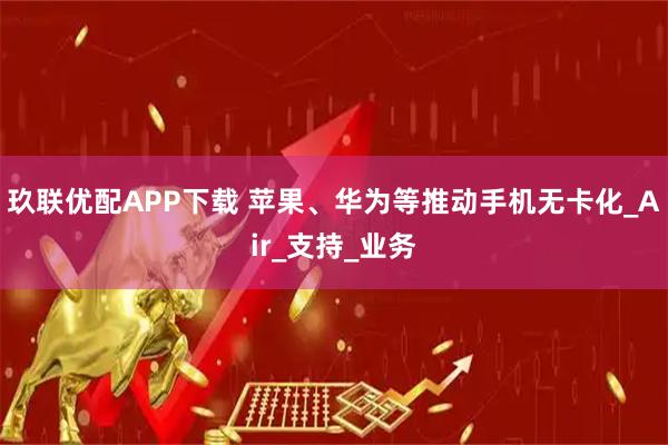 玖联优配APP下载 苹果、华为等推动手机无卡化_Air_支持_业务