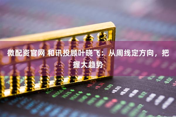 微配资官网 和讯投顾叶晓飞：从周线定方向，把握大趋势