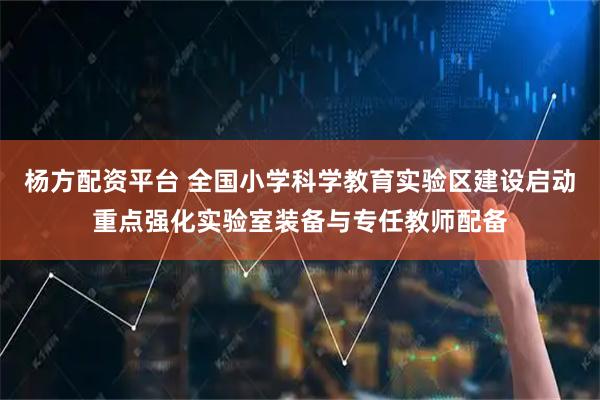杨方配资平台 全国小学科学教育实验区建设启动重点强化实验室装备与专任教师配备
