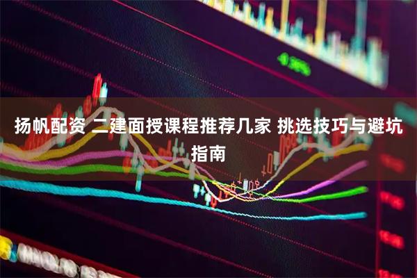 扬帆配资 二建面授课程推荐几家 挑选技巧与避坑指南