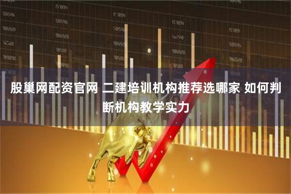 股巢网配资官网 二建培训机构推荐选哪家 如何判断机构教学实力